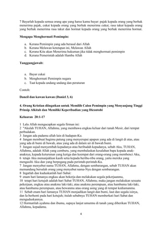 4
7 Bayarlah kepada semua orang apa yang harus kamu bayar: pajak kepada orang yang berhak
menerima pajak, cukai kepada orang yang berhak menerima cukai; rasa takut kepada orang
yang berhak menerima rasa takut dan hormat kepada orang yang berhak menerima hormat.
Mengapa Menghormati Pemimpin:
a. Kerana Pemimpin yang ada berasal dari Allah
b. Kerana Melawan ketetapan ini, Melawan Allah
c. Kerana Kita akan Menerima hukuman jika tidak menghormati pemimpin
d. Kerana Pemerintah adalah Hamba Allah
Tanggungjawab:
a. Bayar cukai
b. Menghormati Pemimpin negara
c. Taat kepada undang undang dan peraturan
Contoh:
Daneil dan kawan kawan (Daniel 3, 6)
4. Orang Kristian diingatkan untuk Memilih Calon Pemimpin yang Menyanjung Tinggi
Prinsip Alkitab dan Memiliki Keperibadian yang Dicontohi
Keluaran 20:1-17
1 Lalu Allah mengucapkan segala firman ini:
2 "Akulah TUHAN, Allahmu, yang membawa engkau keluar dari tanah Mesir, dari tempat
perbudakan.
3 Jangan ada padamu allah lain di hadapan-Ku.
4 Jangan membuat bagimu patung yang menyerupai apapun yang ada di langit di atas, atau
yang ada di bumi di bawah, atau yang ada di dalam air di bawah bumi.
5 Jangan sujud menyembah kepadanya atau beribadah kepadanya, sebab Aku, TUHAN,
Allahmu, adalah Allah yang cemburu, yang membalaskan kesalahan bapa kepada anak-
anaknya, kepada keturunan yang ketiga dan keempat dari orang-orang yang membenci Aku,
6 tetapi Aku menunjukkan kasih setia kepada beribu-ribu orang, yaitu mereka yang
mengasihi Aku dan yang berpegang pada perintah-perintah-Ku.
7 Jangan menyebut nama TUHAN, Allahmu, dengan sembarangan, sebab TUHAN akan
memandang bersalah orang yang menyebut nama-Nya dengan sembarangan.
8 Ingatlah dan kuduskanlah hari Sabat:
9 enam hari lamanya engkau akan bekerja dan melakukan segala pekerjaanmu,
10 tetapi hari ketujuh adalah hari Sabat TUHAN, Allahmu; maka jangan melakukan sesuatu
pekerjaan, engkau atau anakmu laki-laki, atau anakmu perempuan, atau hambamu laki-laki,
atau hambamu perempuan, atau hewanmu atau orang asing yang di tempat kediamanmu.
11 Sebab enam hari lamanya TUHAN menjadikan langit dan bumi, laut dan segala isinya,
dan Ia berhenti pada hari ketujuh; itulah sebabnya TUHAN memberkati hari Sabat dan
menguduskannya.
12 Hormatilah ayahmu dan ibumu, supaya lanjut umurmu di tanah yang diberikan TUHAN,
Allahmu, kepadamu.
 