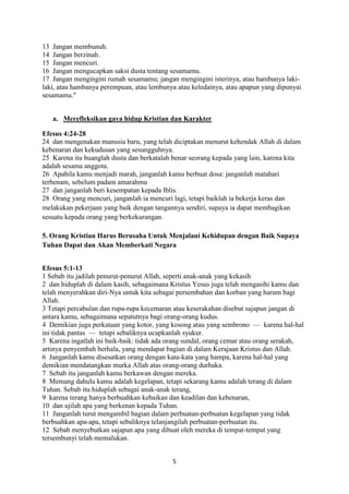 5
13 Jangan membunuh.
14 Jangan berzinah.
15 Jangan mencuri.
16 Jangan mengucapkan saksi dusta tentang sesamamu.
17 Jangan mengingini rumah sesamamu; jangan mengingini isterinya, atau hambanya laki-
laki, atau hambanya perempuan, atau lembunya atau keledainya, atau apapun yang dipunyai
sesamamu."
a. Merefleksikan gaya hidup Kristian dan Karakter
Efesus 4:24-28
24 dan mengenakan manusia baru, yang telah diciptakan menurut kehendak Allah di dalam
kebenaran dan kekudusan yang sesungguhnya.
25 Karena itu buanglah dusta dan berkatalah benar seorang kepada yang lain, karena kita
adalah sesama anggota.
26 Apabila kamu menjadi marah, janganlah kamu berbuat dosa: janganlah matahari
terbenam, sebelum padam amarahmu
27 dan janganlah beri kesempatan kepada Iblis.
28 Orang yang mencuri, janganlah ia mencuri lagi, tetapi baiklah ia bekerja keras dan
melakukan pekerjaan yang baik dengan tangannya sendiri, supaya ia dapat membagikan
sesuatu kepada orang yang berkekurangan.
5. Orang Kristian Harus Berusaha Untuk Menjalani Kehidupan dengan Baik Supaya
Tuhan Dapat dan Akan Memberkati Negara
Efesus 5:1-13
1 Sebab itu jadilah penurut-penurut Allah, seperti anak-anak yang kekasih
2 dan hiduplah di dalam kasih, sebagaimana Kristus Yesus juga telah mengasihi kamu dan
telah menyerahkan diri-Nya untuk kita sebagai persembahan dan korban yang harum bagi
Allah.
3 Tetapi percabulan dan rupa-rupa kecemaran atau keserakahan disebut sajapun jangan di
antara kamu, sebagaimana sepatutnya bagi orang-orang kudus.
4 Demikian juga perkataan yang kotor, yang kosong atau yang sembrono — karena hal-hal
ini tidak pantas — tetapi sebaliknya ucapkanlah syukur.
5 Karena ingatlah ini baik-baik: tidak ada orang sundal, orang cemar atau orang serakah,
artinya penyembah berhala, yang mendapat bagian di dalam Kerajaan Kristus dan Allah.
6 Janganlah kamu disesatkan orang dengan kata-kata yang hampa, karena hal-hal yang
demikian mendatangkan murka Allah atas orang-orang durhaka.
7 Sebab itu janganlah kamu berkawan dengan mereka.
8 Memang dahulu kamu adalah kegelapan, tetapi sekarang kamu adalah terang di dalam
Tuhan. Sebab itu hiduplah sebagai anak-anak terang,
9 karena terang hanya berbuahkan kebaikan dan keadilan dan kebenaran,
10 dan ujilah apa yang berkenan kepada Tuhan.
11 Janganlah turut mengambil bagian dalam perbuatan-perbuatan kegelapan yang tidak
berbuahkan apa-apa, tetapi sebaliknya telanjangilah perbuatan-perbuatan itu.
12 Sebab menyebutkan sajapun apa yang dibuat oleh mereka di tempat-tempat yang
tersembunyi telah memalukan.
 