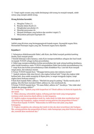 6
13 Tetapi segala sesuatu yang sudah ditelanjangi oleh terang itu menjadi nampak, sebab
semua yang nampak adalah terang.
Orang Kristian haruslah:
a. Mengikut Tuhan (1)
b. Berjalan dalam Kasih (2)
c. Menghindari percabulan (3)
d. Menolak penyesatan (4)
e. Menjadi kehidupan yang berbeza dan memberi impak (7)
f. Menyatakan pekerjaan kegelapan (8)
Kesimpulan:
Jadilah orang Kristian yang bertanggungjawab kepada negara. Sayangilah negara Msia.
Hormatilah Pemimpin negara yang ada. Peraturan negara harus dipatuhi.
Kejadian 4
2 Selanjutnya dilahirkannyalah Habel, adik Kain; dan Habel menjadi gembala kambing
domba, Kain menjadi petani.
3 Setelah beberapa waktu lamanya, maka Kain mempersembahkan sebagian dari hasil tanah
itu kepada TUHAN sebagai korban persembahan;
4 Habel juga mempersembahkan korban persembahan dari anak sulung kambing dombanya,
yakni lemak-lemaknya; maka TUHAN mengindahkan Habel dan korban persembahannya itu,
5 tetapi Kain dan korban persembahannya tidak diindahkan-Nya. Lalu hati Kain menjadi
sangat panas, dan mukanya muram.
6 Firman TUHAN kepada Kain: "Mengapa hatimu panas dan mukamu muram?
7 Apakah mukamu tidak akan berseri, jika engkau berbuat baik? Tetapi jika engkau tidak
berbuat baik, dosa sudah mengintip di depan pintu; ia sangat menggoda engkau, tetapi
engkau harus berkuasa atasnya."
8 Kata Kain kepada Habel, adiknya: "Marilah kita pergi ke padang." Ketika mereka ada di
padang, tiba-tiba Kain memukul Habel, adiknya itu, lalu membunuh dia.
9 Firman TUHAN kepada Kain: "Di mana Habel, adikmu itu?" Jawabnya: "Aku tidak tahu!
Apakah aku penjaga adikku?"
10 Firman-Nya: "Apakah yang telah kauperbuat ini? Darah adikmu itu berteriak kepada-Ku
dari tanah.
11 Maka sekarang, terkutuklah engkau, terbuang jauh dari tanah yang mengangakan
mulutnya untuk menerima darah adikmu itu dari tanganmu.
12 Apabila engkau mengusahakan tanah itu, maka tanah itu tidak akan memberikan hasil
sepenuhnya lagi kepadamu; engkau menjadi seorang pelarian dan pengembara di bumi."
13 Kata Kain kepada TUHAN: "Hukumanku itu lebih besar dari pada yang dapat
kutanggung.
14 Engkau menghalau aku sekarang dari tanah ini dan aku akan tersembunyi dari hadapan-
Mu, seorang pelarian dan pengembara di bumi; maka barangsiapa yang akan bertemu dengan
aku, tentulah akan membunuh aku."
 