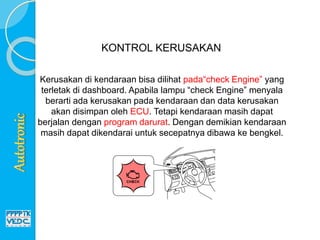 Kerusakan di kendaraan bisa dilihat pada“check Engine” yang
terletak di dashboard. Apabila lampu “check Engine” menyala
berarti ada kerusakan pada kendaraan dan data kerusakan
akan disimpan oleh ECU. Tetapi kendaraan masih dapat
berjalan dengan program darurat. Dengan demikian kendaraan
masih dapat dikendarai untuk secepatnya dibawa ke bengkel.
KONTROL KERUSAKAN
 
