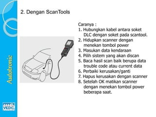 2. Dengan ScanTools
Caranya :
1. Hubungkan kabel antara soket
DLC dengan soket pada scantool.
2. Hidupkan scanner dengan
menekan tombol power
3. Masukan data kendaraan
4. Pilih sistem yang akan discan
5. Baca hasil scan baik berupa data
trouble code atau current data
6. Perbaiki kerusakan/ganti
7. Hapus kerusakan dengan scanner
8. Setelah OK matikan scanner
dengan menekan tombol power
beberapa saat.
 