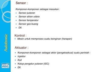 Sensor :
Komponen-komponen sebagai masukan :
 Sensor putaran
 Sensor aliran udara
 Sensor temperatur
 Sensor gas buang
 Dll.
Kontrol :
 Mesin untuk memproses suatu keinginan (harapan)
 Komponen-komponen sebagai aktor (pengeksekusi) suatu perintah :
 Injektor
 Koil
 Katup pengatur putaran (ISC)
 Dll.
Aktuator :
 