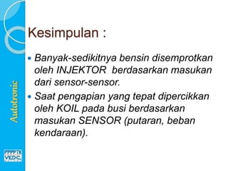 Kesimpulan :
 Banyak-sedikitnya bensin disemprotkan
oleh INJEKTOR berdasarkan masukan
dari sensor-sensor.
 Saat pengapian yang tepat dipercikkan
oleh KOIL pada busi berdasarkan
masukan SENSOR (putaran, beban
kendaraan).
 