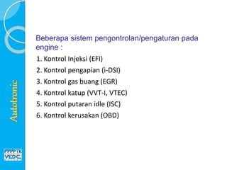 Beberapa sistem pengontrolan/pengaturan pada
engine :
1. Kontrol Injeksi (EFI)
2. Kontrol pengapian (i-DSI)
3. Kontrol gas buang (EGR)
4. Kontrol katup (VVT-I, VTEC)
5. Kontrol putaran idle (ISC)
6. Kontrol kerusakan (OBD)
 