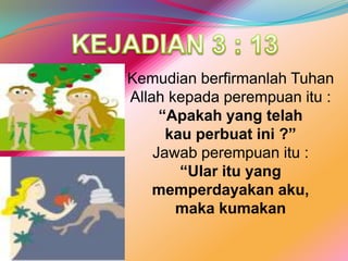 KEJADIAN 3 : 13KemudianberfirmanlahTuhan Allah kepadaperempuanitu :“Apakah yang telahkauperbuatini ?”Jawabperempuanitu :“Ularitu yang memperdayakanaku, makakumakan