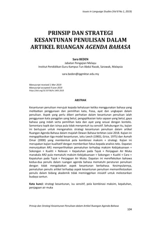 Issues in Language Studies (Vol 8 No 1, 2019)
Prinsip dan Strategi Kesantunan Penulisan dalam Artikel Ruangan Agenda Bahasa
104
PRINSIP DAN STRATEGI
KESANTUNAN PENULISAN DALAM
ARTIKEL RUANGAN AGENDA BAHASA
Sara BEDEN
Jabatan Pengajian Melayu
Institut Pendidikan Guru Kampus Tun Abdul Razak, Sarawak, Malaysia
sara.beden@ipgmktar.edu.my
Manuscript received 1 Mar 2019
Manuscript accepted 9 June 2019
https://doi.org/10.33736/ils.1405.2019
ABSTRAK
Kesantunan penulisan merujuk kepada kehalusan ketika menggunakan bahasa yang
melibatkan penggunaan dan pemilihan kata, frasa, ayat dan ungkapan dalam
penulisan. Aspek yang perlu diberi perhatian dalam kesantunan penulisan ialah
penggunaan kata panggilan yang betul, pengaplikasian kata sapaan yang betul, gaya
bahasa yang indah serta pemilihan kata dan ayat yang sesuai dengan konteks.
Sementara topik dan isinya pula tidak menyentuh isu sensitif. Sehubungan itu, kajian
ini bertujuan untuk menganalisis strategi kesantunan penulisan dalam artikel
Ruangan Agenda Bahasa dalam majalah Dewan Bahasa terbitan Julai 2018. Kajian ini
mengaplikasikan tiga model kesantunan, iaitu Leech (1983), Grice, 1975) dan Asmah
Omar (2000) yang membentuk pola kombinasi maksim + strategi. Kajian ini
merupakan kajian kualitatif dengan memberikan fokus kepada analisis teks. Dapatan
menunjukkan AR1 memperlihatkan pematuhan terhadap maksim Kebijaksanaan +
Sokongan + Kualiti + Relevan + Kepatuhan pada Tajuk + Penjagaan Air Muka
manakala AR2 pula mematuhi maksim Kebijaksanaan + Sokongan + Kualiti + Cara +
Kepatuhan pada Tajuk + Penjagaan Air Muka. Dapatan ini merefleksikan bahawa
kedua-dua penulis dalam ruangan agenda bahasa mematuhi peraturan penulisan
dengan tidak mengabaikan aspek kesantunan berbahasa. Kesimpulannya,
pematuhan penulis artikel terhadap aspek kesantunan penulisan memanifestasikan
penulis dalam bidang akademik tidak meminggirkan inisiatif untuk melestarikan
budaya santun.
Kata kunci: strategi kesantunan, isu sensitif, pola kombinasi maksim, kepatuhan,
penjagaan air muka
 