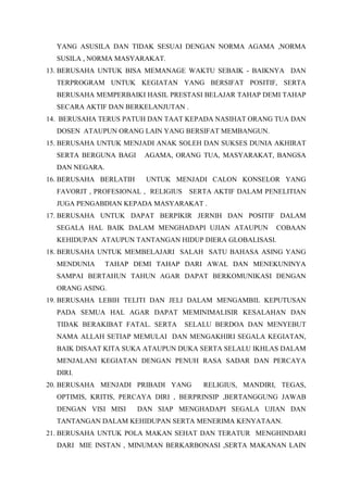 YANG ASUSILA DAN TIDAK SESUAI DENGAN NORMA AGAMA ,NORMA
SUSILA , NORMA MASYARAKAT.
13. BERUSAHA UNTUK BISA MEMANAGE WAKTU SEBAIK - BAIKNYA DAN
TERPROGRAM UNTUK KEGIATAN YANG BERSIFAT POSITIF, SERTA
BERUSAHA MEMPERBAIKI HASIL PRESTASI BELAJAR TAHAP DEMI TAHAP
SECARA AKTIF DAN BERKELANJUTAN .
14. BERUSAHA TERUS PATUH DAN TAAT KEPADA NASIHAT ORANG TUA DAN
DOSEN ATAUPUN ORANG LAIN YANG BERSIFAT MEMBANGUN.
15. BERUSAHA UNTUK MENJADI ANAK SOLEH DAN SUKSES DUNIA AKHIRAT
SERTA BERGUNA BAGI AGAMA, ORANG TUA, MASYARAKAT, BANGSA
DAN NEGARA.
16. BERUSAHA BERLATIH UNTUK MENJADI CALON KONSELOR YANG
FAVORIT , PROFESIONAL , RELIGIUS SERTA AKTIF DALAM PENELITIAN
JUGA PENGABDIAN KEPADA MASYARAKAT .
17. BERUSAHA UNTUK DAPAT BERPIKIR JERNIH DAN POSITIF DALAM
SEGALA HAL BAIK DALAM MENGHADAPI UJIAN ATAUPUN COBAAN
KEHIDUPAN ATAUPUN TANTANGAN HIDUP DIERA GLOBALISASI.
18. BERUSAHA UNTUK MEMBELAJARI SALAH SATU BAHASA ASING YANG
MENDUNIA TAHAP DEMI TAHAP DARI AWAL DAN MENEKUNINYA
SAMPAI BERTAHUN TAHUN AGAR DAPAT BERKOMUNIKASI DENGAN
ORANG ASING.
19. BERUSAHA LEBIH TELITI DAN JELI DALAM MENGAMBIL KEPUTUSAN
PADA SEMUA HAL AGAR DAPAT MEMINIMALISIR KESALAHAN DAN
TIDAK BERAKIBAT FATAL. SERTA SELALU BERDOA DAN MENYEBUT
NAMA ALLAH SETIAP MEMULAI DAN MENGAKHIRI SEGALA KEGIATAN,
BAIK DISAAT KITA SUKA ATAUPUN DUKA SERTA SELALU IKHLAS DALAM
MENJALANI KEGIATAN DENGAN PENUH RASA SADAR DAN PERCAYA
DIRI.
20. BERUSAHA MENJADI PRIBADI YANG RELIGIUS, MANDIRI, TEGAS,
OPTIMIS, KRITIS, PERCAYA DIRI , BERPRINSIP ,BERTANGGUNG JAWAB
DENGAN VISI MISI DAN SIAP MENGHADAPI SEGALA UJIAN DAN
TANTANGAN DALAM KEHIDUPAN SERTA MENERIMA KENYATAAN.
21. BERUSAHA UNTUK POLA MAKAN SEHAT DAN TERATUR MENGHINDARI
DARI MIE INSTAN , MINUMAN BERKARBONASI ,SERTA MAKANAN LAIN
 