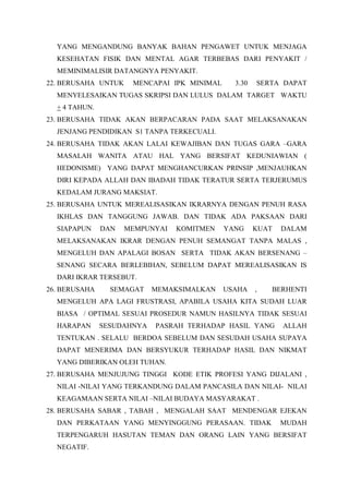 YANG MENGANDUNG BANYAK BAHAN PENGAWET UNTUK MENJAGA
KESEHATAN FISIK DAN MENTAL AGAR TERBEBAS DARI PENYAKIT /
MEMINIMALISIR DATANGNYA PENYAKIT.
22. BERUSAHA UNTUK MENCAPAI IPK MINIMAL 3.30 SERTA DAPAT
MENYELESAIKAN TUGAS SKRIPSI DAN LULUS DALAM TARGET WAKTU
+ 4 TAHUN.
23. BERUSAHA TIDAK AKAN BERPACARAN PADA SAAT MELAKSANAKAN
JENJANG PENDIDIKAN S1 TANPA TERKECUALI.
24. BERUSAHA TIDAK AKAN LALAI KEWAJIBAN DAN TUGAS GARA –GARA
MASALAH WANITA ATAU HAL YANG BERSIFAT KEDUNIAWIAN (
HEDONISME) YANG DAPAT MENGHANCURKAN PRINSIP ,MENJAUHKAN
DIRI KEPADA ALLAH DAN IBADAH TIDAK TERATUR SERTA TERJERUMUS
KEDALAM JURANG MAKSIAT.
25. BERUSAHA UNTUK MEREALISASIKAN IKRARNYA DENGAN PENUH RASA
IKHLAS DAN TANGGUNG JAWAB. DAN TIDAK ADA PAKSAAN DARI
SIAPAPUN DAN MEMPUNYAI KOMITMEN YANG KUAT DALAM
MELAKSANAKAN IKRAR DENGAN PENUH SEMANGAT TANPA MALAS ,
MENGELUH DAN APALAGI BOSAN SERTA TIDAK AKAN BERSENANG –
SENANG SECARA BERLEBIHAN, SEBELUM DAPAT MEREALISASIKAN IS
DARI IKRAR TERSEBUT.
26. BERUSAHA SEMAGAT MEMAKSIMALKAN USAHA , BERHENTI
MENGELUH APA LAGI FRUSTRASI, APABILA USAHA KITA SUDAH LUAR
BIASA / OPTIMAL SESUAI PROSEDUR NAMUN HASILNYA TIDAK SESUAI
HARAPAN SESUDAHNYA PASRAH TERHADAP HASIL YANG ALLAH
TENTUKAN . SELALU BERDOA SEBELUM DAN SESUDAH USAHA SUPAYA
DAPAT MENERIMA DAN BERSYUKUR TERHADAP HASIL DAN NIKMAT
YANG DIBERIKAN OLEH TUHAN.
27. BERUSAHA MENJUJUNG TINGGI KODE ETIK PROFESI YANG DIJALANI ,
NILAI -NILAI YANG TERKANDUNG DALAM PANCASILA DAN NILAI- NILAI
KEAGAMAAN SERTA NILAI –NILAI BUDAYA MASYARAKAT .
28. BERUSAHA SABAR , TABAH , MENGALAH SAAT MENDENGAR EJEKAN
DAN PERKATAAN YANG MENYINGGUNG PERASAAN. TIDAK MUDAH
TERPENGARUH HASUTAN TEMAN DAN ORANG LAIN YANG BERSIFAT
NEGATIF.
 