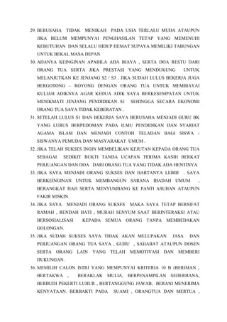 29. BERUSAHA TIDAK MENIKAH PADA USIA TERLALU MUDA ATAUPUN
JIKA BELUM MEMPUNYAI PENGHASILAN TETAP YANG MEMENUHI
KEBUTUHAN DAN SELALU HIDUP HEMAT SUPAYA MEMILIKI TABUNGAN
UNTUK BEKAL MASA DEPAN
30. ADANYA KEINGINAN APABILA ADA BIAYA , SERTA DOA RESTU DARI
ORANG TUA SERTA JIKA PRESTASI YANG MENDUKUNG UNTUK
MELANJUTKAN KE JENJANG S2 / S3 . JIKA SUDAH LULUS BEKERJA JUGA
BERGOTONG – ROYONG DENGAN ORANG TUA UNTUK MEMBIAYAI
KULIAH ADIKNYA AGAR KEDUA ADIK SAYA BERKESEMPATAN UNTUK
MENIKMATI JENJANG PENDIDIKAN S1 SEHINGGA SECARA EKONOMI
ORANG TUA SAYA TIDAK KEBERATAN .
31. SETELAH LULUS S1 DAN BEKERJA SAYA BERUSAHA MENJADI GURU BK
YANG LURUS BERPEDOMAN PADA ILMU PENDIDIKAN DAN SYARIAT
AGAMA ISLAM DAN MENJADI CONTOH TELADAN BAGI SISWA -
SISWANYA PEMUDA DAN MASYARAKAT UMUM .
32. JIKA TELAH SUKSES INGIN MEMBELIKAN KEJUTAN KEPADA ORANG TUA
SEBAGAI SEDIKIT BUKTI TANDA UCAPAN TERIMA KASIH BERKAT
PERJUANGAN DAN DOA DARI ORANG TUA YANG TIDAK ADA HENTINYA
33. JIKA SAYA MENJADI ORANG SUKSES DAN HARTANYA LEBIH . SAYA
BERKEINGINAN UNTUK MEMBANGUN SARANA IBADAH UMUM ,
BERANGKAT HAJI SERTA MENYUMBANG KE PANTI ASUHAN ATAUPUN
FAKIR MISKIN.
34. JIKA SAYA MENJADI ORANG SUKSES MAKA SAYA TETAP BERSIFAT
RAMAH , RENDAH HATI , MURAH SENYUM SAAT BERINTERAKSI ATAU
BERSOSIALISASI KEPADA SEMUA ORANG TANPA MEMBEDAKAN
GOLONGAN.
35. JIKA SUDAH SUKSES SAYA TIDAK AKAN MELUPAKAN JASA DAN
PERJUANGAN ORANG TUA SAYA , GURU , SAHABAT ATAUPUN DOSEN
SERTA ORANG LAIN YANG TELAH MEMOTIVASI DAN MEMBERI
DUKUNGAN .
36. MEMILIH CALON ISTRI YANG MEMPUNYAI KRITERIA 10 B (BERIMAN ,
BERTAKWA , BERAKLAK MULIA, BERPENAMPILAN SEDERHANA,
BERBUDI PEKERTI LUHUR , BERTANGGUNG JAWAB, BERANI MENERIMA
KENYATAAN. BERBAKTI PADA SUAMI , ORANGTUA DAN MERTUA ,
 