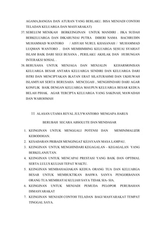 AGAMA,BANGSA DAN ATURAN YANG BERLAKU. BISA MENJADI CONTOH
TELADAN KELUARGA DAN MASYARAKAT)
37. SEBELUM MENIKAH BERKEINGINAN UNTUK MANDIRI . JIKA SUDAH
BERKELUARGA DAN DIKARUNIAI PUTRA DIBERI NAMA BACHRUDIN
MUHAMMAD WANTORO / AISYAH NURUL KHASANAH / MUHAMMAD
LUQMAN WANTORO . DAN MEMBIMBING KELUARGA SESUAI SYARIAT
ISLAM BAIK DARI SEGI BUSANA , PERILAKU AKHLAK DAN HUBUNGAN
INTERAKSI SOSIAL .
38. BERUSAHA UNTUK MENJAGA DAN MENJALIN KEHARMONISAN
KELUARGA BESAR ANTARA KELUARGA SENDIRI DAN KELUARGA DARI
ISTRI DAN MENCIPTAKAN IKATAN ERAT SILATURAHMI DAN UKHUWAH
ISLAMIYAH SERTA BERUSAHA MENCEGAH , MENGHINDARI DARI AGAR
KONFLIK BAIK DENGAN KELUARGA MAUPUN KELUARGA BESAR KEDUA
BELAH PIHAK. AGAR TERCIPTA KELUARGA YANG SAKINAH, MAWADAH
DAN WAROHMAH
11 ALASAN UTAMA REVAL JULYWANTORO MENGAPA HARUS
BERUBAH SECARA ABSOLUTE DAN MENDASAR
1. KEINGINAN UNTUK MENGGALI POTENSI DAN MEMINIMALIZIR
KEBODOHAN.
2. KESADARAN PRIBADI MENGINGAT KEJAYAAN MASA LAMPAU.
3. KEINGINAN UNTUK MENGHINDARI KEGAGALAN – KEGAGALAN YANG
BERKELANJUTAN.
4. KEINGINAN UNTUK MENCAPAI PRESTASI YANG BAIK DAN OPTIMAL
SERTA LULUS KULIAH TEPAT WAKTU.
5. KEINGINAN MEMBAHAGIAKAN KEDUA ORANG TUA DAN KELUARGA
BESAR UNTUK MEMBUKTIKAN BAHWA SANYA PENGORBANAN
ORANG TUA MEMBIAYAI KULIAH SAYA TIDAK SIA- SIA.
6. KEINGINAN UNTUK MENJADI PEMUDA PELOPOR PERUBAHAN
DIMASYARAKAT
7. KEINGINAN MENJADI CONTOH TELADAN BAGI MASYARAKAT TEMPAT
TINGGAL SAYA.
 