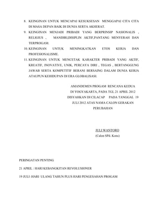 8. KEINGINAN UNTUK MENCAPAI KESUKSESAN MENGGAPAI CITA CITA
DI MASA DEPAN BAIK DI DUNIA SERTA AKHERAT.
9. KEINGINAN MENJADI PRIBADI YANG BERPRINSIP NASIONALIS ,
RELIGIUS , MANDIRI,DISIPLIN AKTIF,PANTANG MENYERAH DAN
TERPROGAM.
10. KEINGINAN UNTUK MENINGKATKAN ETOS KERJA DAN
PROFESIONALISME.
11. KEINGINAN UNTUK MENCETAK KARAKTER PRIBADI YANG AKTIF,
KREATIF, INOVATIVE, UNIK, PERCAYA DIRI , TEGAS , BERTANGGUNG
JAWAB SERTA KOMPETITIF BERANI BERSAING DALAM DUNIA KERJA
ATAUPUN KEHIDUPAN DI ERA GLOBALISASI.
AMANDEMEN PROGAM RENCANA KEDUA
DI YOGYAKARTA, PADA TGL 21 APRIL 2012
DISYAHKAN DI CILACAP PADA TANGGAL 19
JULI 2012 ATAS NAMA CALON GERAKAN
PERUBAHAN
JULI WANTORO
(Calon SPd. Kons)
PERINGATAN PENTING
21 APRIL : HARI KEBANGKITAN REVOLUSIONER
19 JULI :HARI ULANG TAHUN PLUS HARI PENGESAHAN PROGAM
 