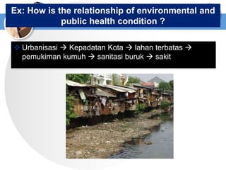 Ex: How is the relationship of environmental and
public health condition ?
 Urbanisasi  Kepadatan Kota  lahan terbatas 
pemukiman kumuh  sanitasi buruk  sakit
 