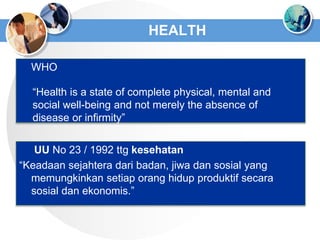 HEALTH
 WHO
 UU No 23 / 1992 ttg kesehatan
“Keadaan sejahtera dari badan, jiwa dan sosial yang
memungkinkan setiap orang hidup produktif secara
sosial dan ekonomis.”
“Health is a state of complete physical, mental and
social well-being and not merely the absence of
disease or infirmity”
 