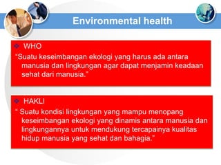 Environmental health
 WHO
“Suatu keseimbangan ekologi yang harus ada antara
manusia dan lingkungan agar dapat menjamin keadaan
sehat dari manusia.”
 HAKLI
“ Suatu kondisi lingkungan yang mampu menopang
keseimbangan ekologi yang dinamis antara manusia dan
lingkungannya untuk mendukung tercapainya kualitas
hidup manusia yang sehat dan bahagia.”
 
