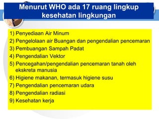Menurut WHO ada 17 ruang lingkup
kesehatan lingkungan
1) Penyediaan Air Minum
2) Pengelolaan air Buangan dan pengendalian pencemaran
3) Pembuangan Sampah Padat
4) Pengendalian Vektor
5) Pencegahan/pengendalian pencemaran tanah oleh
ekskreta manusia
6) Higiene makanan, termasuk higiene susu
7) Pengendalian pencemaran udara
8) Pengendalian radiasi
9) Kesehatan kerja
 
