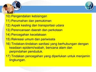 10) Pengendalian kebisingan
11) Perumahan dan pemukiman
12) Aspek kesling dan transportasi udara
13) Perencanaan daerah dan perkotaan
14) Pencegahan kecelakaan
15) Rekreasi umum dan pariwisata
16) Tindakan-tindakan sanitasi yang berhubungan dengan
keadaan epidemi/wabah, bencana alam dan
perpindahan penduduk.
17) Tindakan pencegahan yang diperlukan untuk menjamin
lingkungan.
 