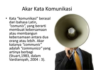 Akar Kata Komunikasi
• Kata “komunikasi” berasal
  dari bahasa Latin,
  “comunis”, yang berarti
  membuat kebersamaan
  atau membangun
  kebersamaan antara dua
  orang atau lebih. Akar
  katanya “communis”
  adalah “communico” yang
  artinya berbagi
  (Stuart,1983, dalam
  Vardiansyah, 2004 : 3).
 
