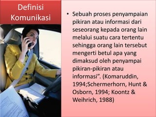 Definisi
             • Sebuah proses penyampaian
Komunikasi     pikiran atau informasi dari
               seseorang kepada orang lain
               melalui suatu cara tertentu
               sehingga orang lain tersebut
               mengerti betul apa yang
               dimaksud oleh penyampai
               pikiran-pikiran atau
               informasi”. (Komaruddin,
               1994;Schermerhorn, Hunt &
               Osborn, 1994; Koontz &
               Weihrich, 1988)
 
