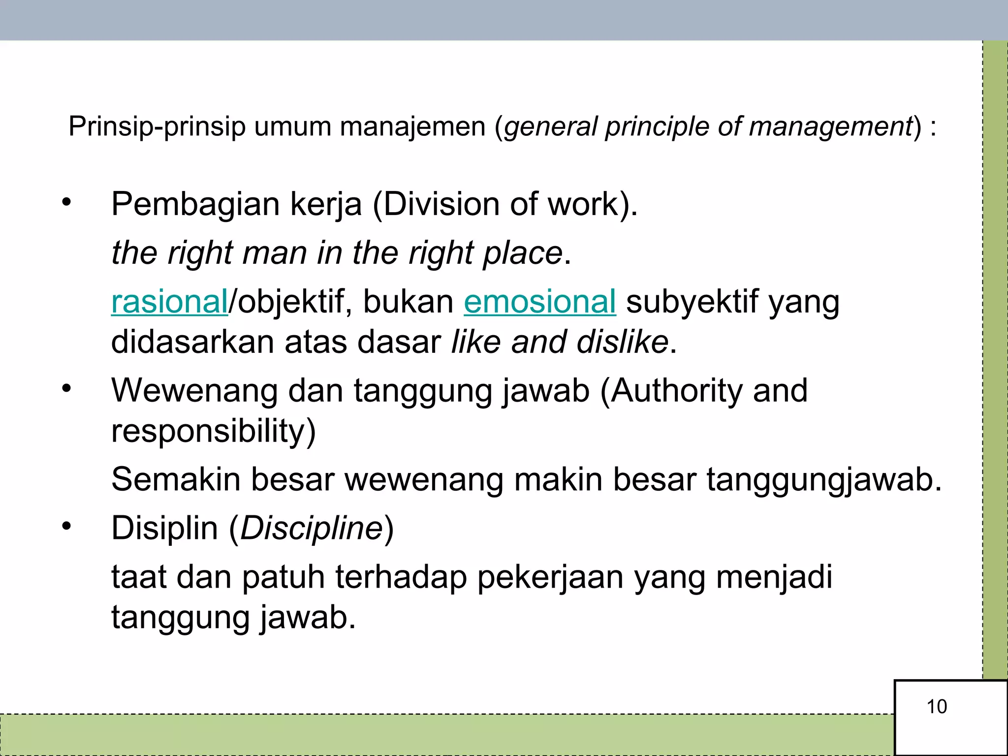   Prinsip-prinsip umum manajemen ( general principle of management ) : Pembagian kerja (Division of work).  the right man in the right place .  rasional /objektif, bukan  emosional  subyektif yang didasarkan atas dasar  like and dislike .  Wewenang dan tanggung jawab (Authority and responsibility) Semakin besar wewenang makin besar tanggungjawab. Disiplin ( Discipline ) taat dan patuh terhadap pekerjaan yang menjadi tanggung jawab.  