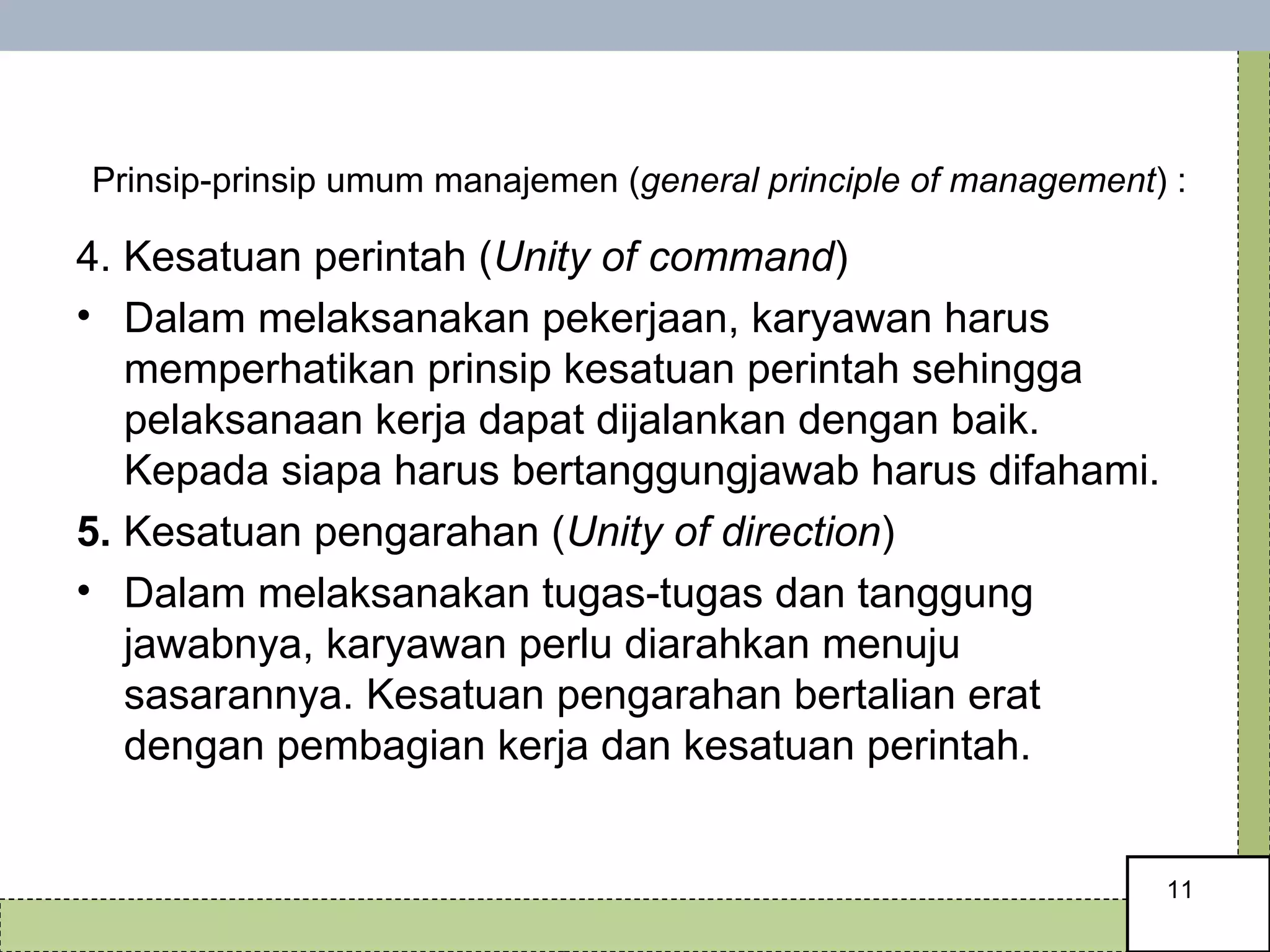   Prinsip-prinsip umum manajemen ( general principle of management ) : 4. Kesatuan perintah ( Unity of command ) Dalam melaksanakan pekerjaan, karyawan harus memperhatikan prinsip kesatuan perintah sehingga pelaksanaan kerja dapat dijalankan dengan baik. Kepada siapa harus bertanggungjawab harus difahami.  5.  Kesatuan pengarahan ( Unity of direction ) Dalam melaksanakan tugas-tugas dan tanggung jawabnya, karyawan perlu diarahkan menuju sasarannya. Kesatuan pengarahan bertalian erat dengan pembagian kerja dan kesatuan perintah.  