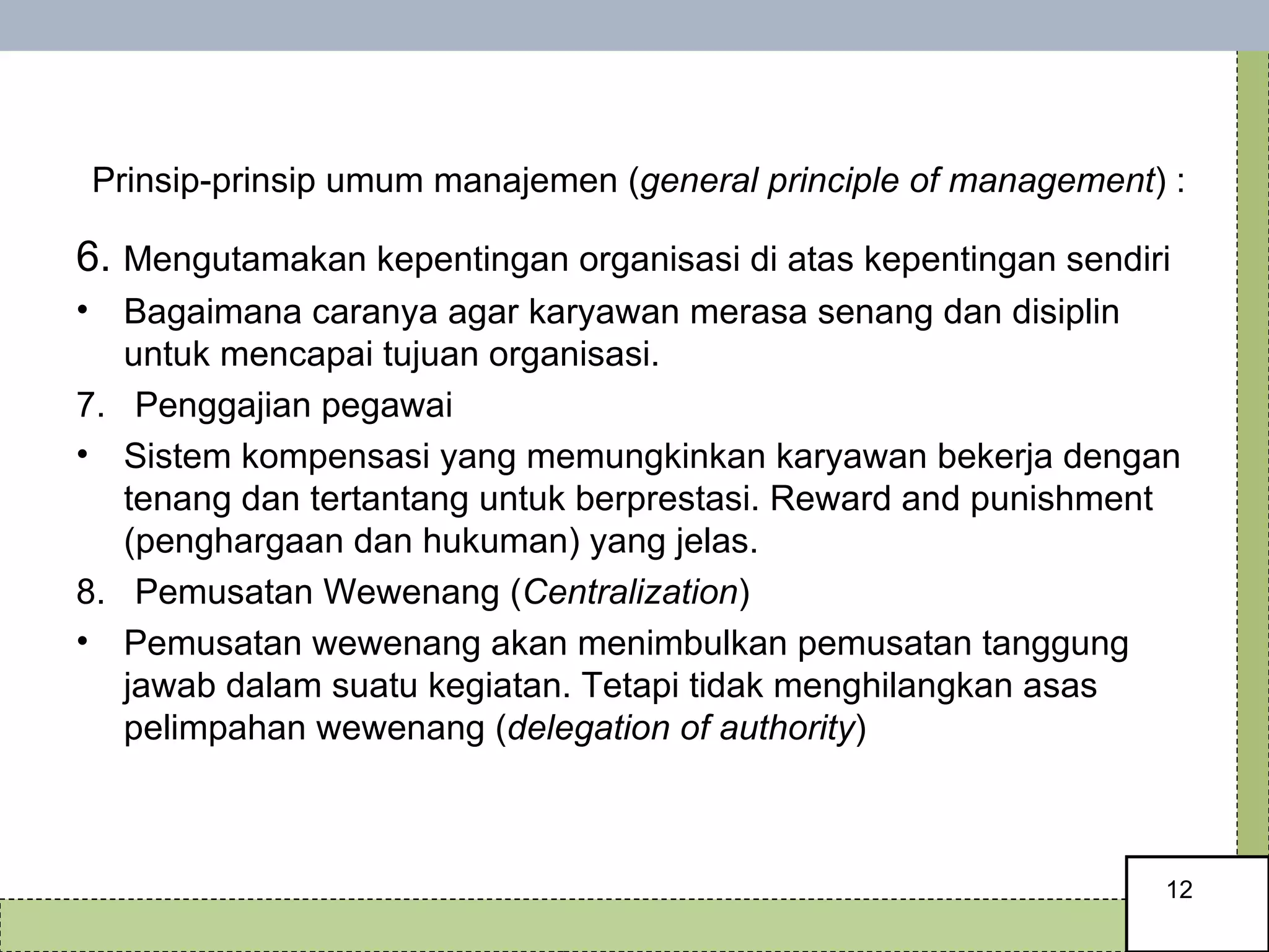   Prinsip-prinsip umum manajemen ( general principle of management ) : 6.  Mengutamakan kepentingan organisasi di atas kepentingan sendiri Bagaimana caranya agar karyawan merasa senang dan disiplin untuk mencapai tujuan organisasi.  7.  Penggajian pegawai Sistem kompensasi yang memungkinkan karyawan bekerja dengan tenang dan tertantang untuk berprestasi. Reward and punishment (penghargaan dan hukuman) yang jelas.  8.  Pemusatan Wewenang ( Centralization ) Pemusatan wewenang akan menimbulkan pemusatan tanggung jawab dalam suatu kegiatan. Tetapi tidak menghilangkan asas pelimpahan wewenang ( delegation of authority ) 