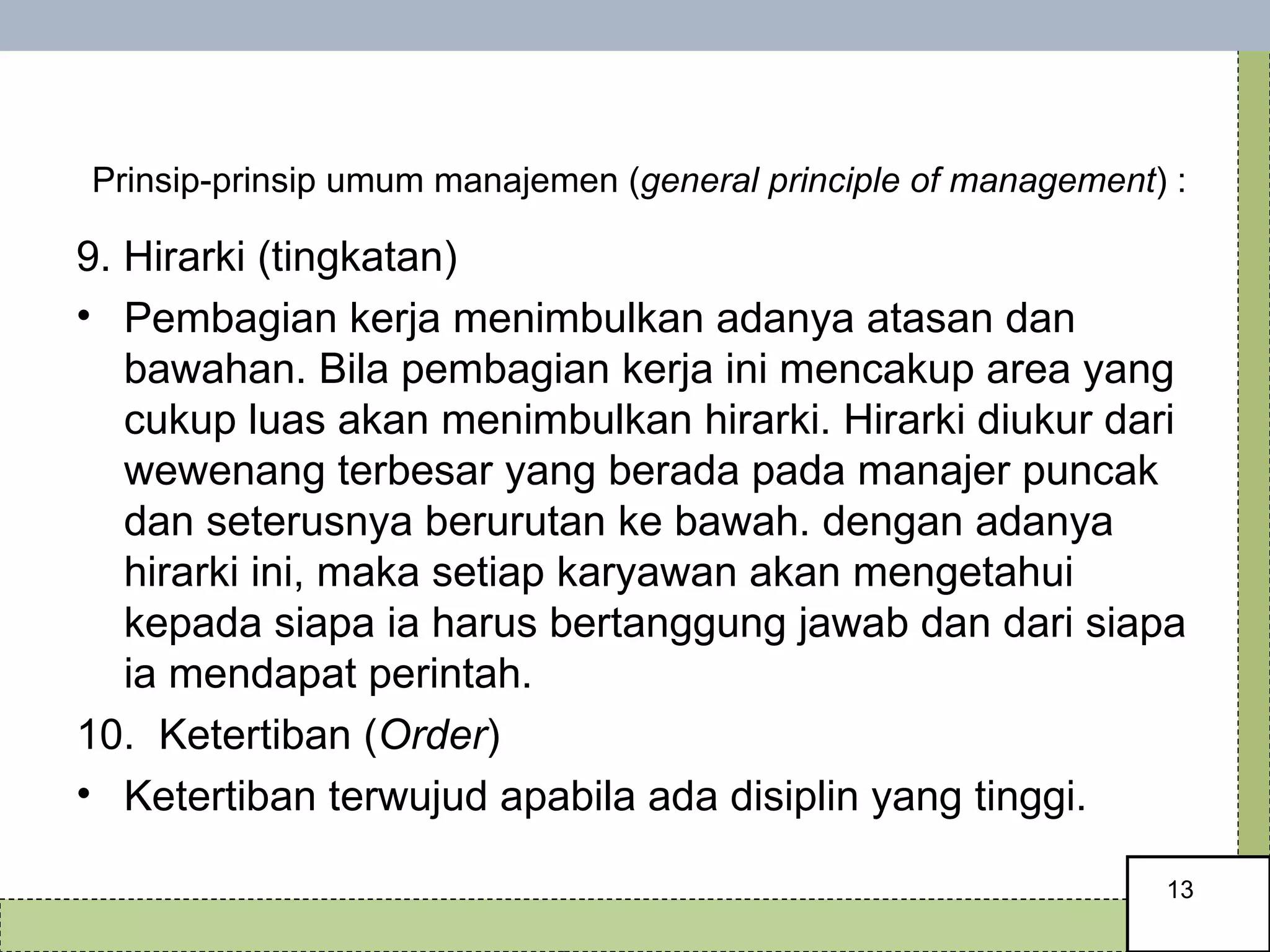   Prinsip-prinsip umum manajemen ( general principle of management ) : 9. Hirarki (tingkatan) Pembagian kerja menimbulkan adanya atasan dan bawahan. Bila pembagian kerja ini mencakup area yang cukup luas akan menimbulkan hirarki. Hirarki diukur dari wewenang terbesar yang berada pada manajer puncak dan seterusnya berurutan ke bawah. dengan adanya hirarki ini, maka setiap karyawan akan mengetahui kepada siapa ia harus bertanggung jawab dan dari siapa ia mendapat perintah. 10.  Ketertiban ( Order ) Ketertiban terwujud apabila ada disiplin yang tinggi.  
