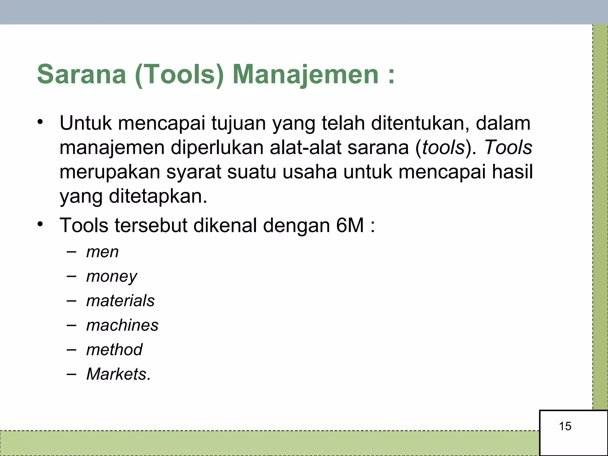 Sarana (Tools) Manajemen : Untuk mencapai tujuan yang telah ditentukan, dalam manajemen diperlukan alat-alat sarana ( tools ).  Tools  merupakan syarat suatu usaha untuk mencapai hasil yang ditetapkan.  Tools tersebut dikenal dengan 6M :  men money  materials  machines  method  Markets . 