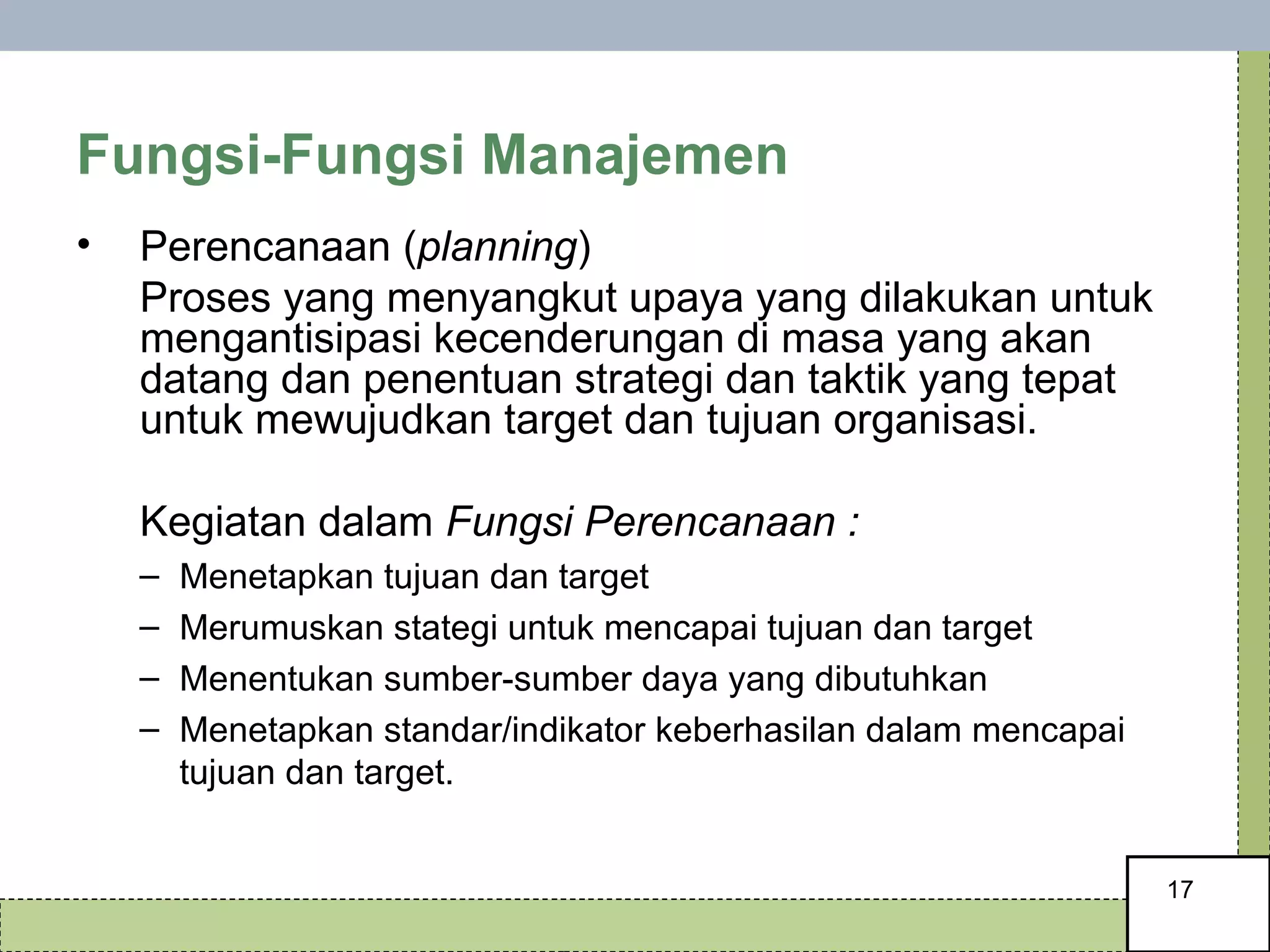 Fungsi-Fungsi Manajemen Perencanaan ( planning ) Proses yang menyangkut upaya yang dilakukan untuk mengantisipasi kecenderungan di masa yang akan datang dan penentuan strategi dan taktik yang tepat untuk mewujudkan target dan tujuan organisasi. Kegiatan dalam  Fungsi Perencanaan : Menetapkan tujuan dan target Merumuskan stategi untuk mencapai tujuan dan target Menentukan sumber-sumber daya yang dibutuhkan Menetapkan standar/indikator keberhasilan dalam mencapai tujuan dan target. 