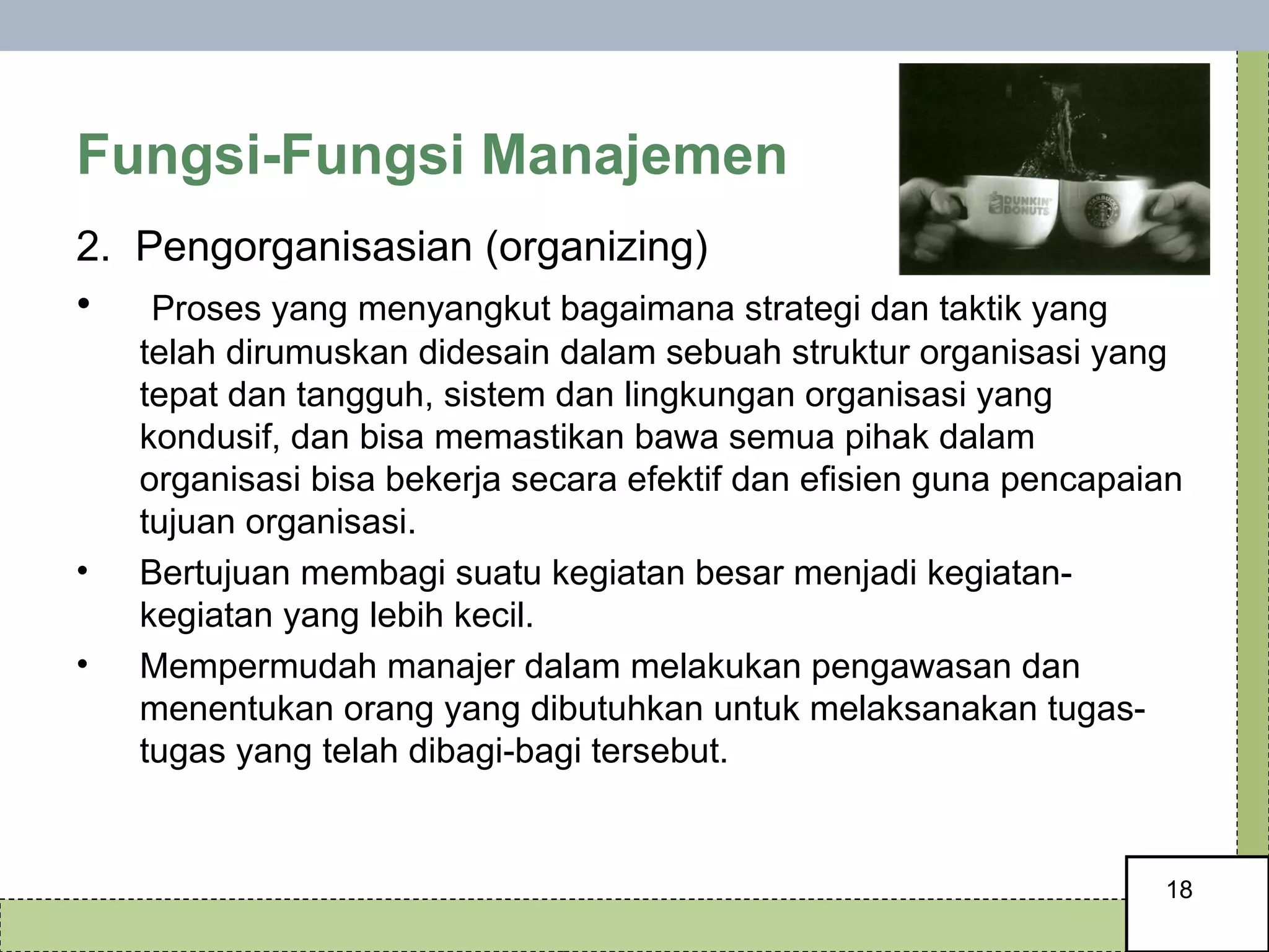 Fungsi-Fungsi Manajemen 2.  Pengorganisasian (organizing)  Proses yang menyangkut bagaimana strategi dan taktik yang telah dirumuskan didesain dalam sebuah struktur organisasi yang tepat dan tangguh, sistem dan lingkungan organisasi yang kondusif, dan bisa memastikan bawa semua pihak dalam organisasi bisa bekerja secara efektif dan efisien guna pencapaian tujuan organisasi.  Bertujuan membagi suatu kegiatan besar menjadi kegiatan-kegiatan yang lebih kecil.  Mempermudah manajer dalam melakukan pengawasan dan menentukan orang yang dibutuhkan untuk melaksanakan tugas-tugas yang telah dibagi-bagi tersebut. 