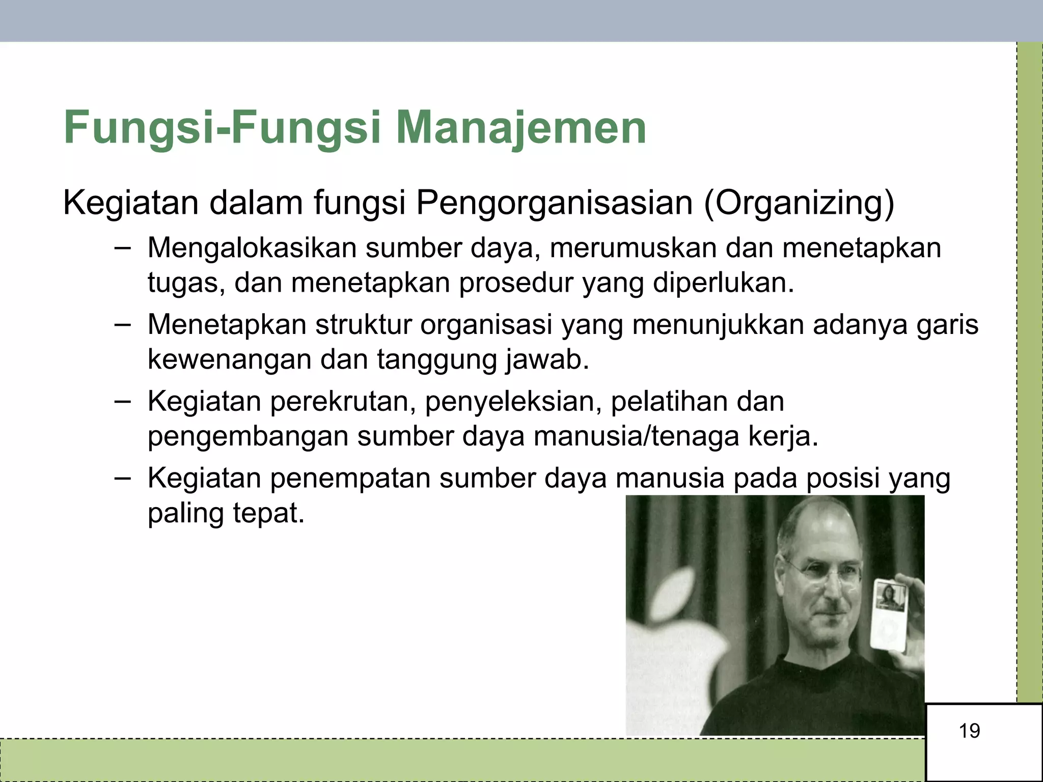 Fungsi-Fungsi Manajemen Kegiatan dalam fungsi Pengorganisasian (Organizing) Mengalokasikan sumber daya, merumuskan dan menetapkan tugas, dan menetapkan prosedur yang diperlukan. Menetapkan struktur organisasi yang menunjukkan adanya garis kewenangan dan tanggung jawab. Kegiatan perekrutan, penyeleksian, pelatihan dan pengembangan sumber daya manusia/tenaga kerja. Kegiatan penempatan sumber daya manusia pada posisi yang paling tepat. 