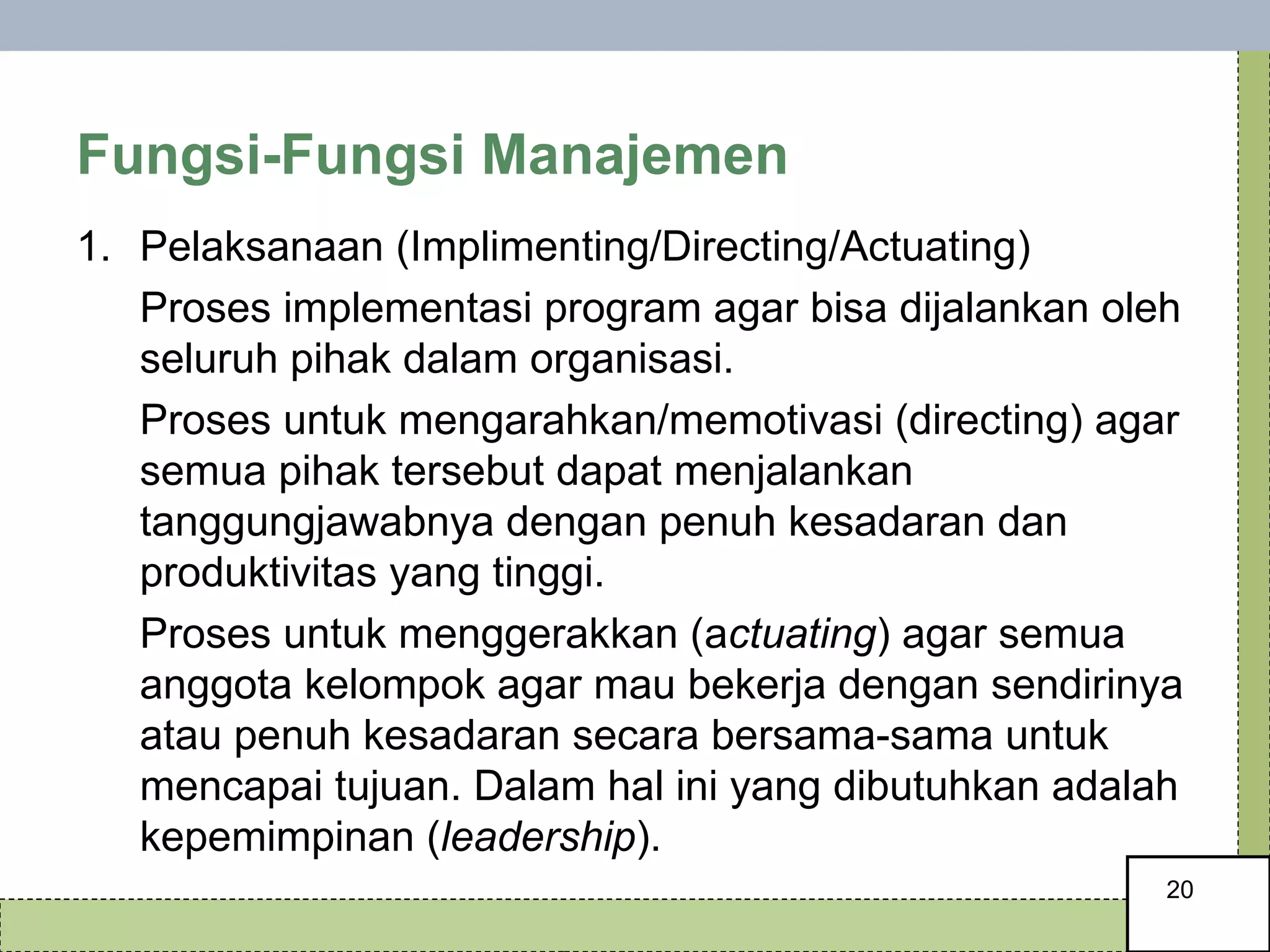 Fungsi-Fungsi Manajemen Pelaksanaan (Implimenting/Directing/Actuating)  Proses implementasi program agar bisa dijalankan oleh seluruh pihak dalam organisasi.  Proses untuk mengarahkan/memotivasi (directing) agar semua pihak tersebut dapat menjalankan tanggungjawabnya dengan penuh kesadaran dan produktivitas yang tinggi. Proses untuk menggerakkan (a ctuating ) agar semua anggota kelompok agar mau bekerja dengan sendirinya atau penuh kesadaran secara bersama-sama untuk mencapai tujuan. Dalam hal ini yang dibutuhkan adalah kepemimpinan ( leadership ). 
