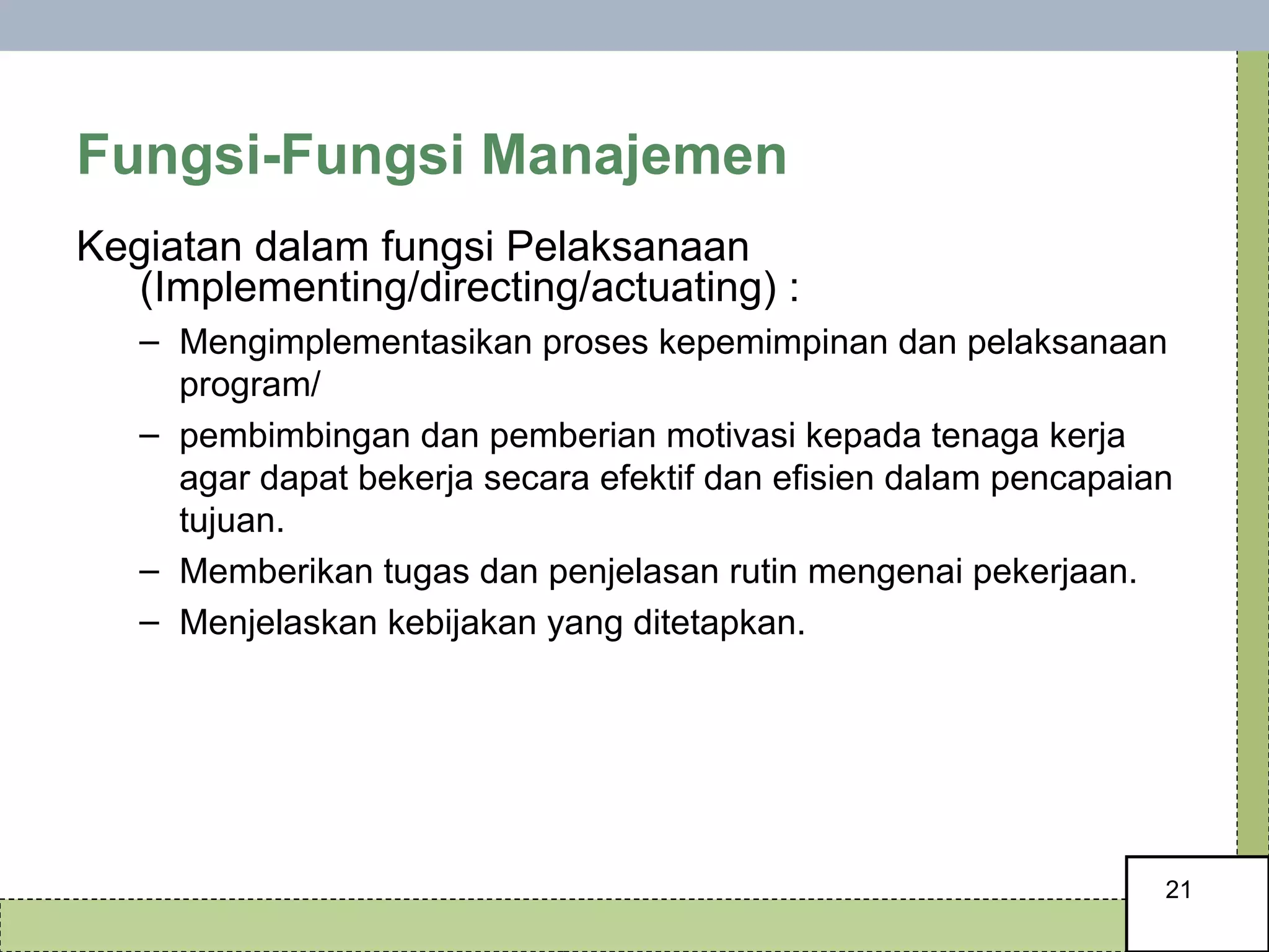 Fungsi-Fungsi Manajemen Kegiatan dalam fungsi Pelaksanaan (Implementing/directing/actuating) : Mengimplementasikan proses kepemimpinan dan pelaksanaan program/ pembimbingan dan pemberian motivasi kepada tenaga kerja agar dapat bekerja secara efektif dan efisien dalam pencapaian tujuan. Memberikan tugas dan penjelasan rutin mengenai pekerjaan. Menjelaskan kebijakan yang ditetapkan. 