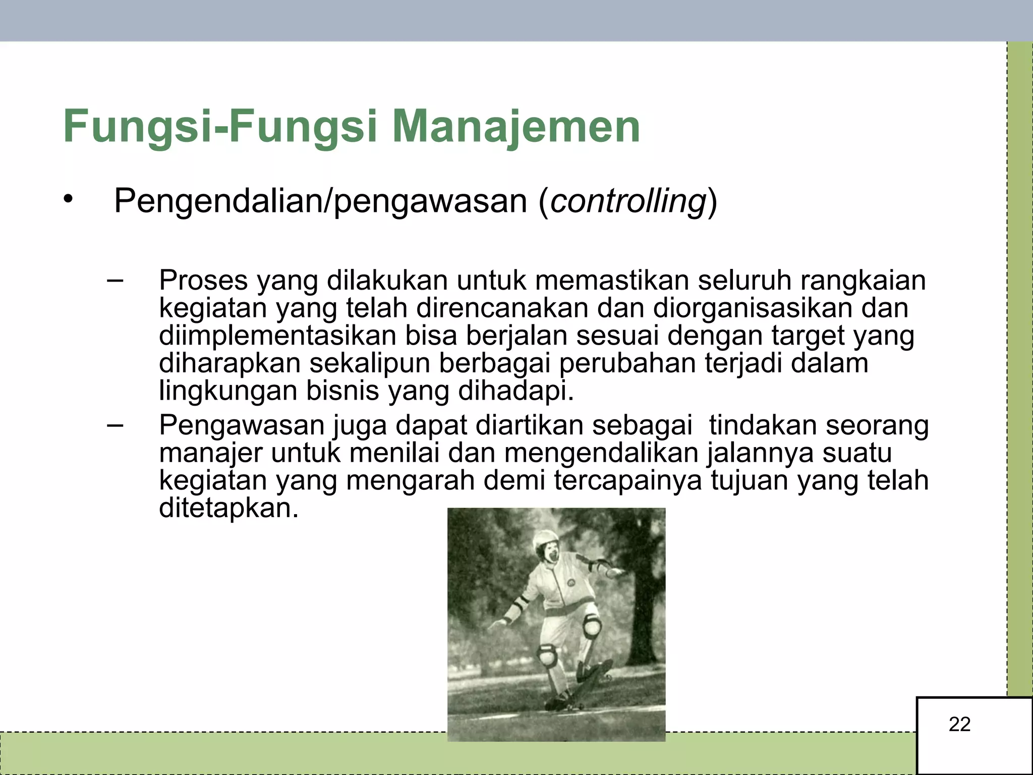 Fungsi-Fungsi Manajemen Pengendalian/pengawasan ( controlling )  Proses yang dilakukan untuk memastikan seluruh rangkaian kegiatan yang telah direncanakan dan diorganisasikan dan diimplementasikan bisa berjalan sesuai dengan target yang diharapkan sekalipun berbagai perubahan terjadi dalam lingkungan bisnis yang dihadapi.  Pengawasan juga dapat diartikan sebagai  tindakan seorang manajer untuk menilai dan mengendalikan jalannya suatu kegiatan yang mengarah demi tercapainya tujuan yang telah ditetapkan. 