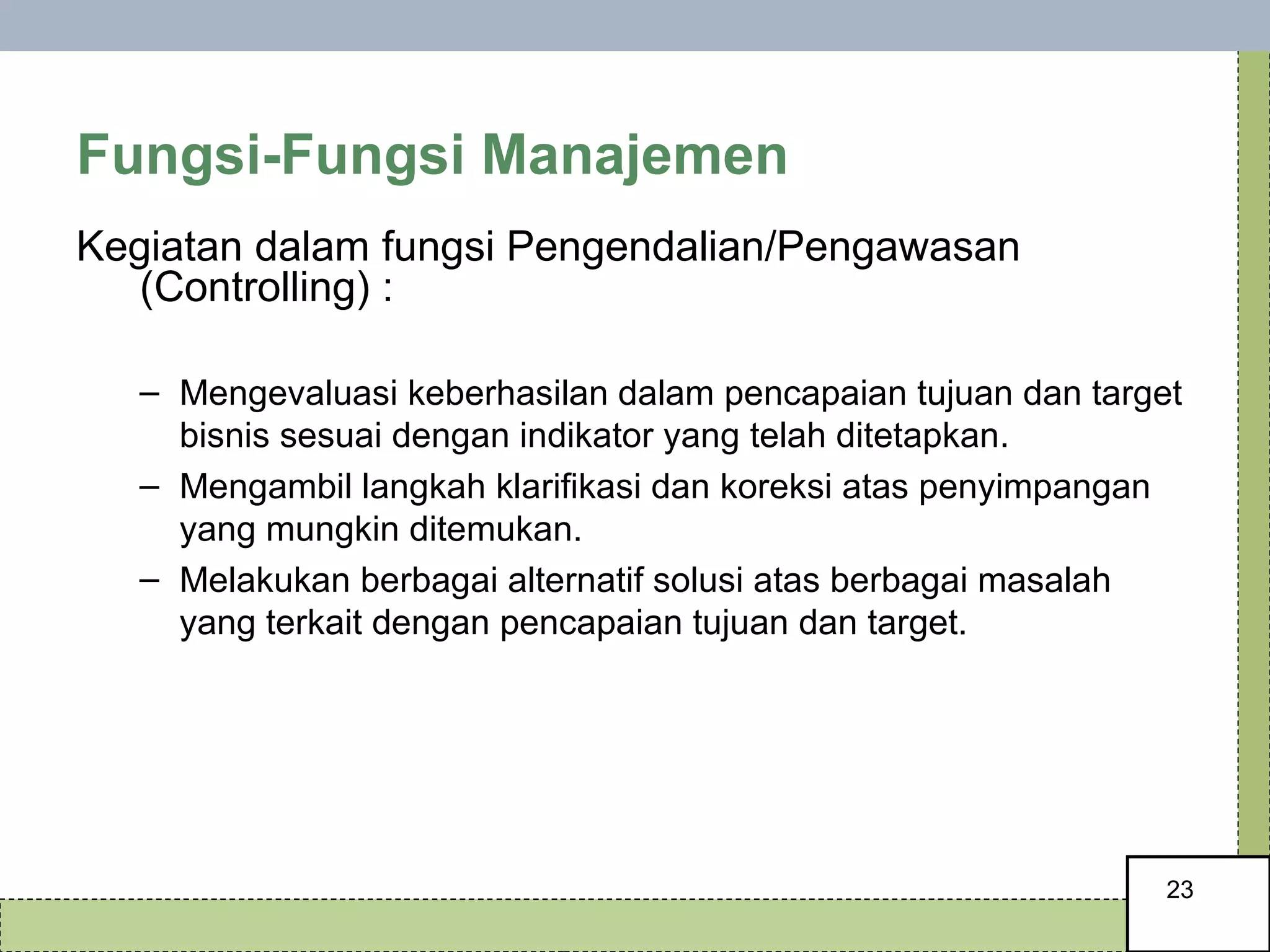 Fungsi-Fungsi Manajemen Kegiatan dalam fungsi Pengendalian/Pengawasan (Controlling) : Mengevaluasi keberhasilan dalam pencapaian tujuan dan target bisnis sesuai dengan indikator yang telah ditetapkan.  Mengambil langkah klarifikasi dan koreksi atas penyimpangan yang mungkin ditemukan. Melakukan berbagai alternatif solusi atas berbagai masalah yang terkait dengan pencapaian tujuan dan target. 