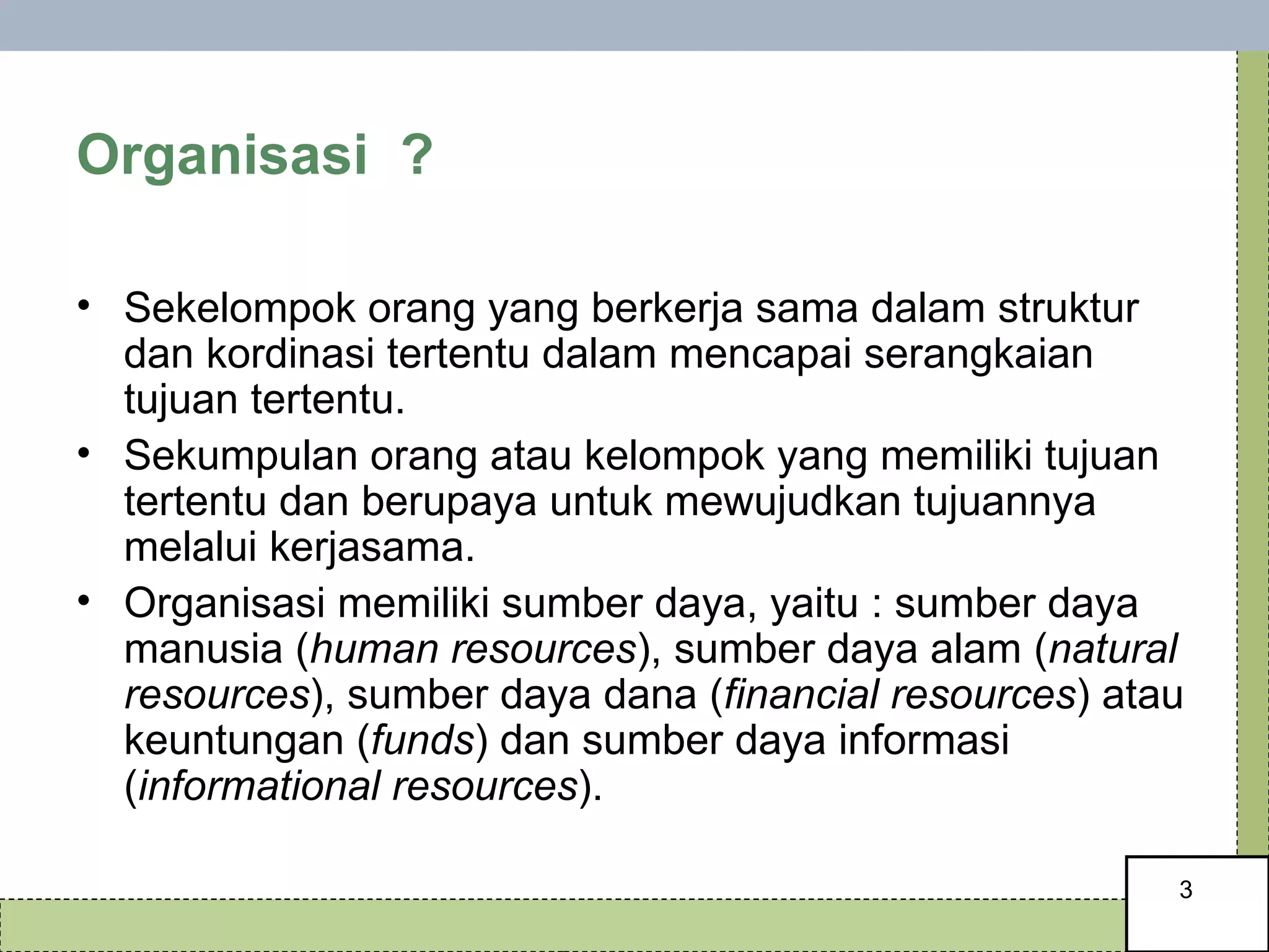 Organisasi  ? Sekelompok orang yang berkerja sama dalam struktur dan kordinasi tertentu dalam mencapai serangkaian tujuan tertentu.  Sekumpulan orang atau kelompok yang memiliki tujuan tertentu dan berupaya untuk mewujudkan tujuannya melalui kerjasama. Organisasi memiliki sumber daya, yaitu : sumber daya manusia ( human resources ), sumber daya alam ( natural resources ), sumber daya dana ( financial resources ) atau keuntungan ( funds ) dan sumber daya informasi ( informational resources ).  