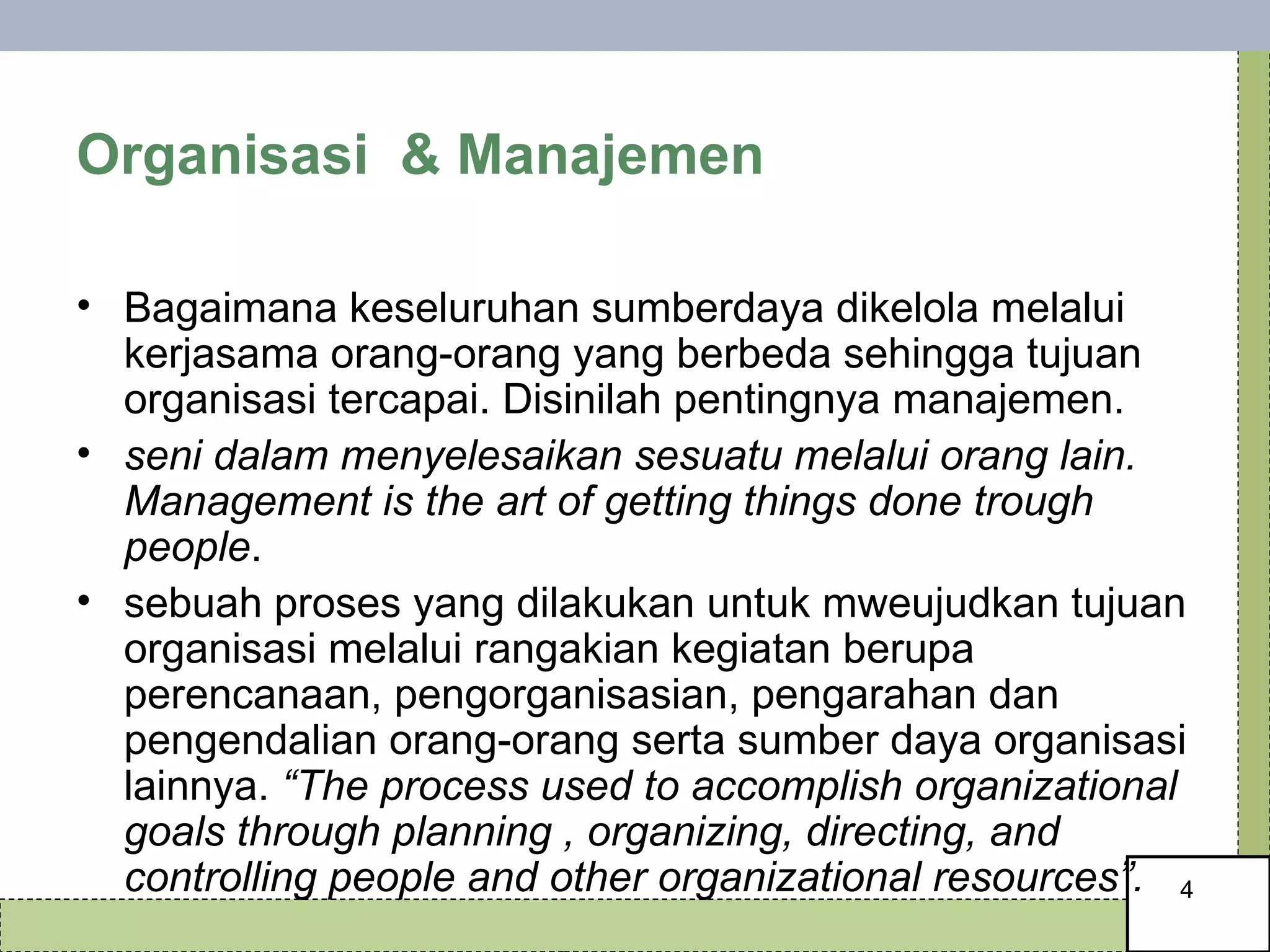 Organisasi  & Manajemen  Bagaimana keseluruhan sumberdaya dikelola melalui kerjasama orang-orang yang berbeda sehingga tujuan organisasi tercapai. Disinilah pentingnya manajemen. seni dalam menyelesaikan sesuatu melalui orang lain. Management is the art of getting things done trough people .  sebuah proses yang dilakukan untuk mweujudkan tujuan organisasi melalui rangakian kegiatan berupa perencanaan, pengorganisasian, pengarahan dan pengendalian orang-orang serta sumber daya organisasi lainnya.  “The process used to accomplish organizational goals through planning , organizing, directing, and controlling people and other organizational resources”.  