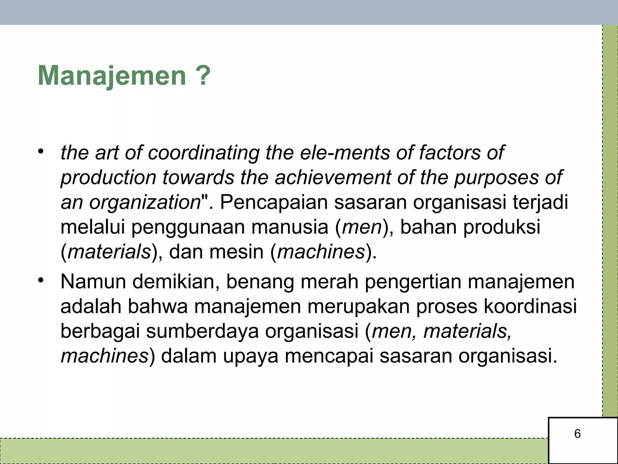Manajemen ?  the art of coordinating the ele-ments of factors of production towards the achievement of the purposes of an organization ". Pencapaian sasaran organisasi terjadi melalui penggunaan manusia ( men ), bahan produksi ( materials ), dan mesin ( machines ).  Namun demikian, benang merah pengertian manajemen adalah bahwa manajemen merupakan proses koordinasi berbagai sumberdaya organisasi ( men, materials, machines ) dalam upaya mencapai sasaran organisasi.  