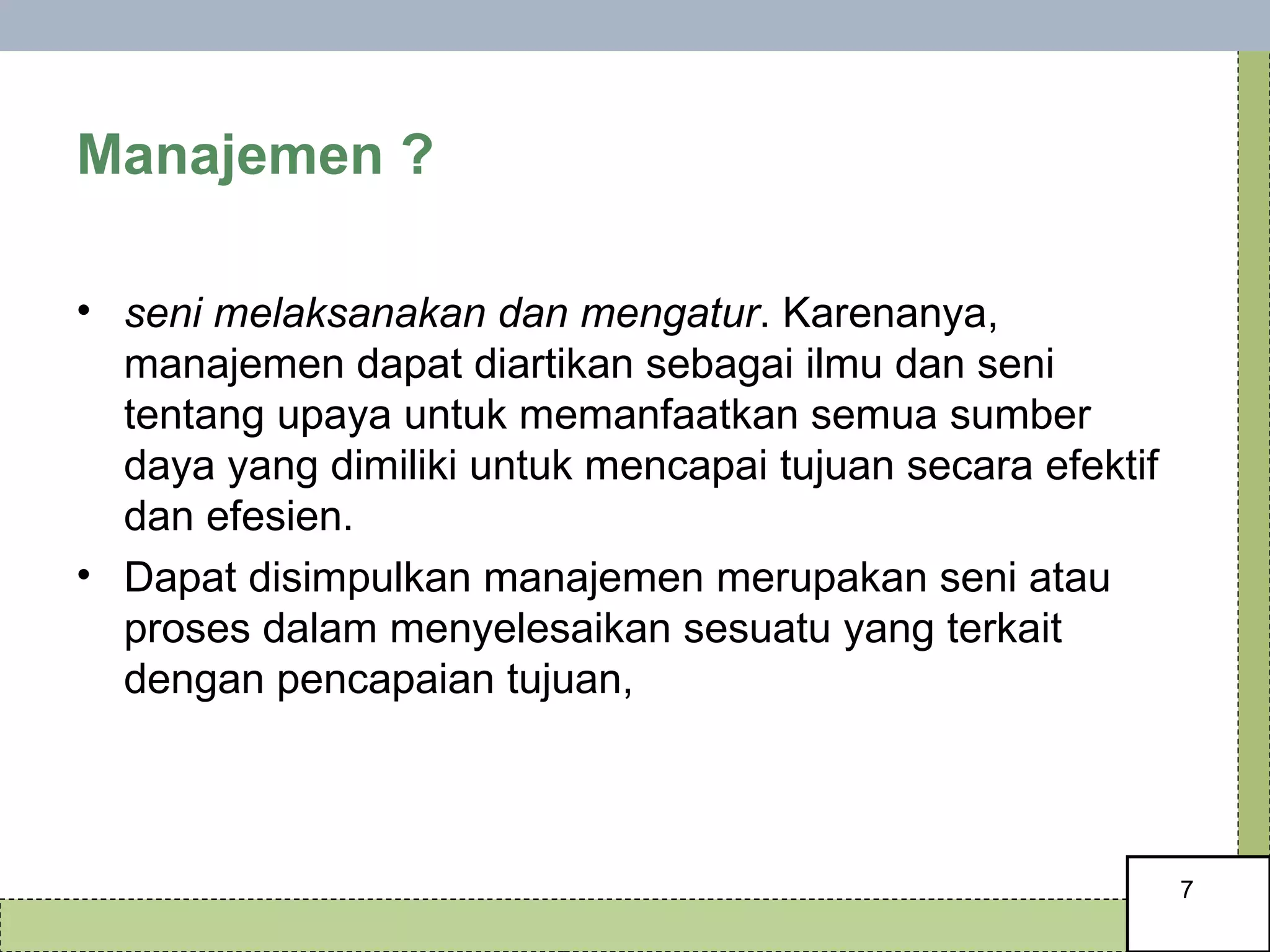Manajemen ?  seni melaksanakan dan mengatur . Karenanya, manajemen dapat diartikan sebagai ilmu dan seni tentang upaya untuk memanfaatkan semua sumber daya yang dimiliki untuk mencapai tujuan secara efektif dan efesien. Dapat disimpulkan manajemen merupakan seni atau proses dalam menyelesaikan sesuatu yang terkait dengan pencapaian tujuan,  