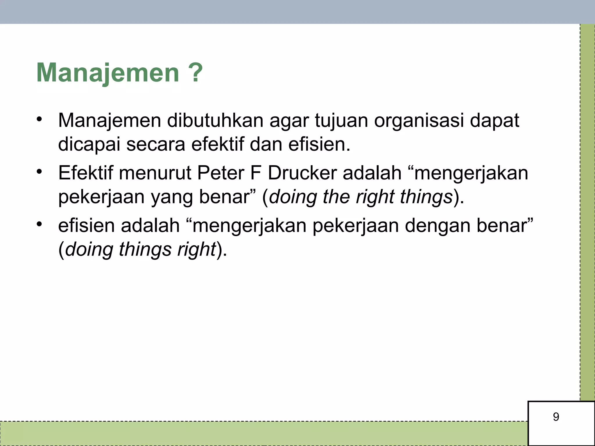 Manajemen ?  Manajemen dibutuhkan agar tujuan organisasi dapat dicapai secara efektif dan efisien.  Efektif menurut Peter F Drucker adalah “mengerjakan pekerjaan yang benar” ( doing the right things ). efisien adalah “mengerjakan pekerjaan dengan benar” ( doing things right ). 