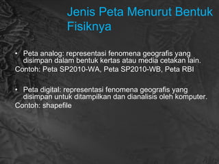 Jenis Peta Menurut Bentuk
Fisiknya
• Peta analog: representasi fenomena geografis yang
disimpan dalam bentuk kertas atau media cetakan lain.
Contoh: Peta SP2010-WA, Peta SP2010-WB, Peta RBI
• Peta digital: representasi fenomena geografis yang
disimpan untuk ditampilkan dan dianalisis oleh komputer.
Contoh: shapefile
 