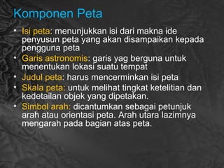 Komponen Peta
• Isi peta: menunjukkan isi dari makna ide
penyusun peta yang akan disampaikan kepada
pengguna peta
• Garis astronomis: garis yag berguna untuk
menentukan lokasi suatu tempat
• Judul peta: harus mencerminkan isi peta
• Skala peta: untuk melihat tingkat ketelitian dan
kedetailan objek yang dipetakan.
• Simbol arah: dicantumkan sebagai petunjuk
arah atau orientasi peta. Arah utara lazimnya
mengarah pada bagian atas peta.
 