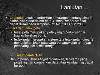 Lanjutan.....
• Legenda: untuk memberikan keterangan tentang simbol-
simbol yang ada dalam peta. Simbol-simbol standar
dapat dilihat pada lampiran PP No. 10 Tahun 2000.
• Inset dan Index peta
• Inset peta merupakan peta yang diperbersar dari
bagian belahan bumi.
• Index peta merupakan sistem tata letak peta , dimana
menunjukan letak peta yang bersangkutan terhadap
peta yang lain di sekitarnya.
• Tahun pembuatan
tahun pembuatan sangat diperlukan, terutama pada
peta2 yg mengambarkan data atau keadaan yg cepat
berubah
 