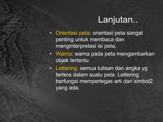 Lanjutan..
• Orientasi peta: orientasi peta sangat
penting untuk membaca dan
menginterpretasi isi peta.
• Warna: warna pada peta mengambarkan
objek tertentu
• Lettering: semua tulisan dan angka yg
tertera dalam suatu peta. Lettering
berfungsi mempertegas arti dari simbol2
yang ada.
 