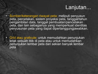 Lanjutan...
• Sumber/keterangan riwayat peta: meliputi penyusun
peta, percetakan, sistem proyeksi peta, tanggal/tahun
pengambilan data, tanggal pembuatan/pencetakan
peta, dan lain sebagainya yang memperkuat identitas
penyusunan peta yang dapat dipertanggungjawabkan.
• Grid atau graticule: untuk memudahkan penunjukan
letak sebuah titik di peta atau untuk memudahkan
penunjukan lembar peta dari sekian banyak lembar
peta
 