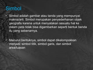 Simbol
• Simbol adalah gambar atau tanda yang mempunyai
makna/arti. Simbol merupakan penyederhanan objek
geografis karena untuk menyatakan sesuatu hal ke
dalam peta tidak bisa digambarkan seperti bentuk benda
itu yang sebenarnya.
• Menurut bentuknya, simbol dapat dikelompokkan
menjadi: simbol titik, simbol garis, dan simbol
area/luasan
 