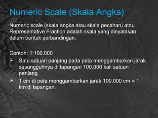 Numeric Scale (Skala Angka)
Numeric scale (skala angka atau skala pecahan) atau
Representative Fraction adalah skala yang dinyatakan
dalam bentuk perbandingan.
Contoh: 1:100.000
 Satu satuan panjang pada peta menggambarkan jarak
sesungguhnya di lapangan 100.000 kali satuan
panjang
 1 cm di peta menggambarkan jarak 100.000 cm = 1
km di lapangan.
 