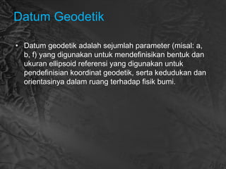Datum Geodetik
• Datum geodetik adalah sejumlah parameter (misal: a,
b, f) yang digunakan untuk mendefinisikan bentuk dan
ukuran ellipsoid referensi yang digunakan untuk
pendefinisian koordinat geodetik, serta kedudukan dan
orientasinya dalam ruang terhadap fisik bumi.
 