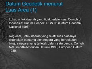 Datum Geodetik menurut
Luas Area (1)
• Lokal, untuk daerah yang tidak terlalu luas. Contoh di
Indonesia: Datum Genoek, DGN 95 (Datum Geodetik
Nasional 1995).
• Regional, untuk daerah yang relatif luas biasanya
digunakan bersama oleh negara yang berdekatan
hingga negara yang terletak dalam satu benua. Contoh:
NAD (North-American Datum) 1983, European Datum
1989.
 