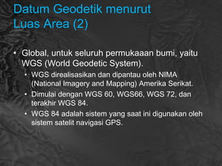 Datum Geodetik menurut
Luas Area (2)
• Global, untuk seluruh permukaaan bumi, yaitu
WGS (World Geodetic System).
• WGS direalisasikan dan dipantau oleh NIMA
(National Imagery and Mapping) Amerika Serikat. 
• Dimulai dengan WGS 60, WGS66, WGS 72, dan
terakhir WGS 84.
• WGS 84 adalah sistem yang saat ini digunakan oleh
sistem satelit navigasi GPS.
 