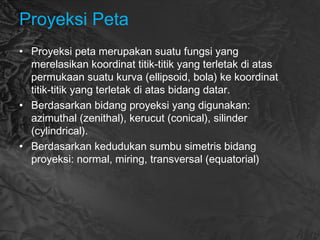 Proyeksi Peta
• Proyeksi peta merupakan suatu fungsi yang
merelasikan koordinat titik-titik yang terletak di atas
permukaan suatu kurva (ellipsoid, bola) ke koordinat
titik-titik yang terletak di atas bidang datar.
• Berdasarkan bidang proyeksi yang digunakan:
azimuthal (zenithal), kerucut (conical), silinder
(cylindrical).
• Berdasarkan kedudukan sumbu simetris bidang
proyeksi: normal, miring, transversal (equatorial)
 